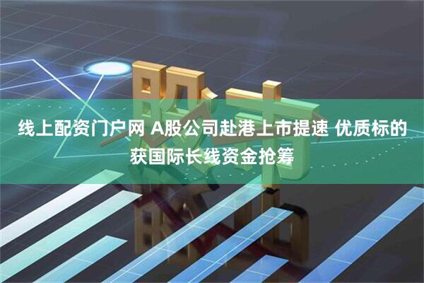 线上配资门户网 A股公司赴港上市提速 优质标的获国际长线资金抢筹