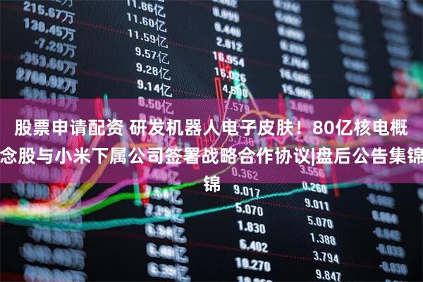 股票申请配资 研发机器人电子皮肤！80亿核电概念股与小米下属公司签署战略合作协议|盘后公告集锦