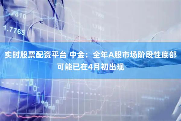实时股票配资平台 中金：全年A股市场阶段性底部可能已在4月初出现