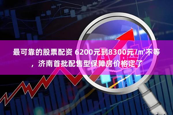 最可靠的股票配资 6200元到8300元/㎡不等，济南首批配售型保障房价格定了