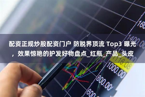 配资正规炒股配资门户 防脱界顶流 Top3 曝光，效果惊艳的护发好物盘点_红瓶_产品_头皮