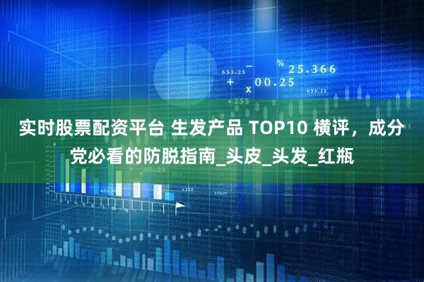 实时股票配资平台 生发产品 TOP10 横评，成分党必看的防脱指南_头皮_头发_红瓶