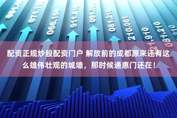 配资正规炒股配资门户 解放前的成都原来还有这么雄伟壮观的城墙，那时候通惠门还在！