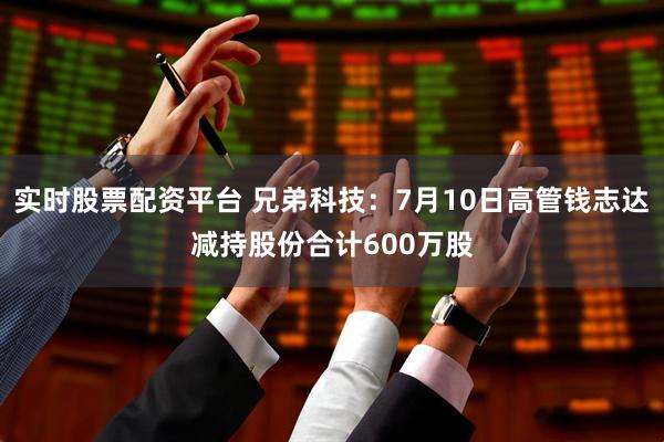 实时股票配资平台 兄弟科技：7月10日高管钱志达减持股份合计600万股