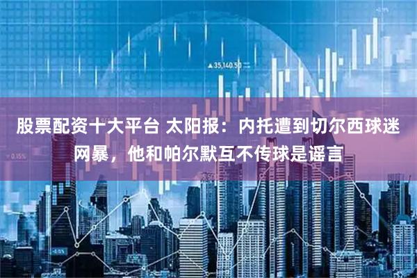 股票配资十大平台 太阳报：内托遭到切尔西球迷网暴，他和帕尔默互不传球是谣言