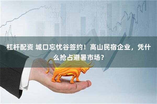 杠杆配资 城口忘忧谷签约！高山民宿企业，凭什么抢占避暑市场？