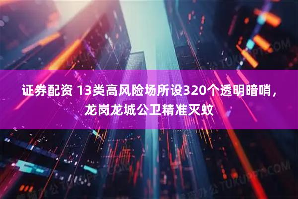 证券配资 13类高风险场所设320个透明暗哨，龙岗龙城公卫精准灭蚊