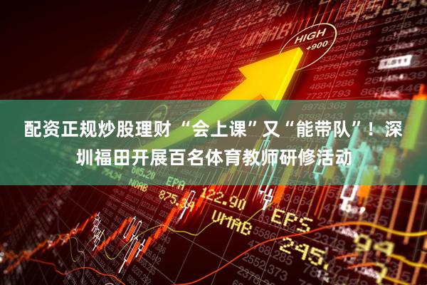 配资正规炒股理财 “会上课”又“能带队”！深圳福田开展百名体育教师研修活动